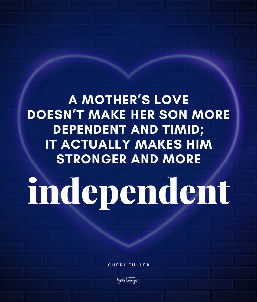 A mother’s love doesn’t make her son more dependent and timid; it actually makes him stronger and more independent. Quote by Cheri Fuller